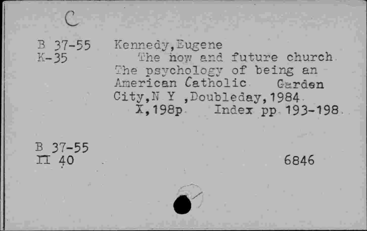 ﻿B 37-55
K-35
Kennedy,Eugene
The how and future church The psychology of being an American Catholic Garden City,N Y ,Doubleday,1984
X,198p Index pp 193-198
B 37-55 n 40
6846